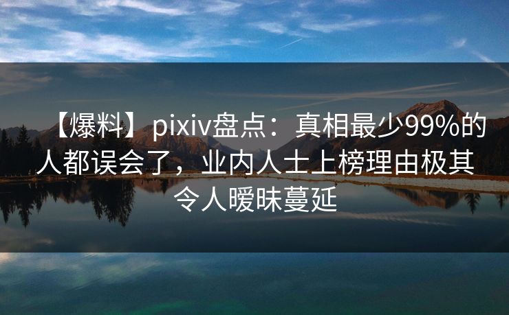 【爆料】pixiv盘点：真相最少99%的人都误会了，业内人士上榜理由极其令人暧昧蔓延