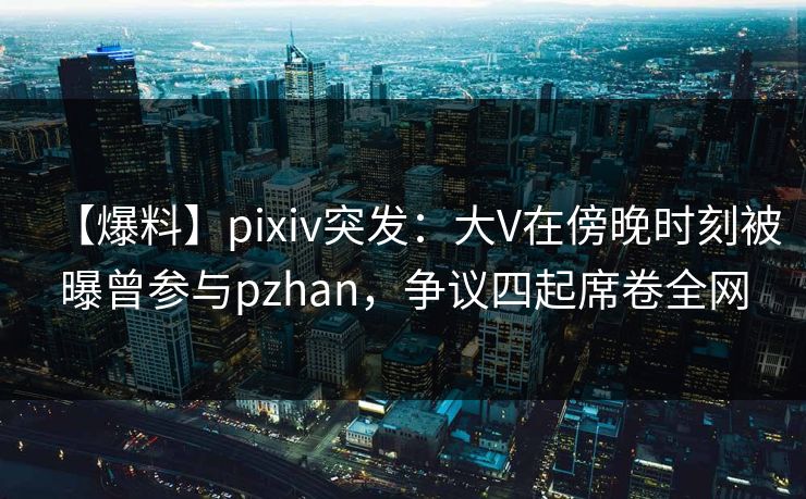 【爆料】pixiv突发：大V在傍晚时刻被曝曾参与pzhan，争议四起席卷全网