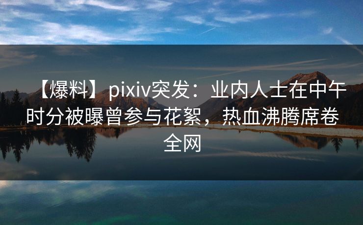 【爆料】pixiv突发:业内人士在中午时分被曝曾参与花絮,热血沸腾席卷全网
