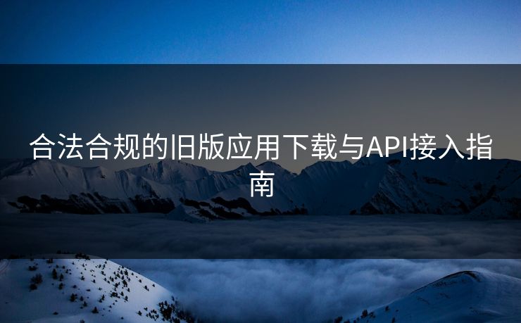 合法合规的旧版应用下载与API接入指南