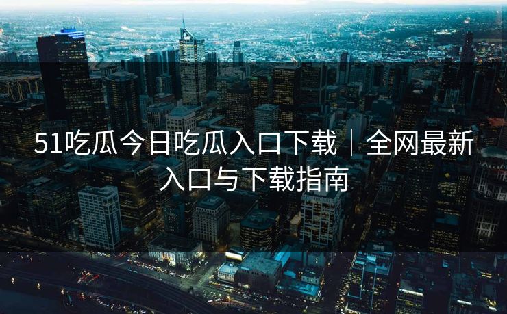 51吃瓜今日吃瓜入口下载｜全网最新入口与下载指南