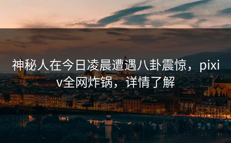 神秘人在今日凌晨遭遇八卦震惊，pixiv全网炸锅，详情了解