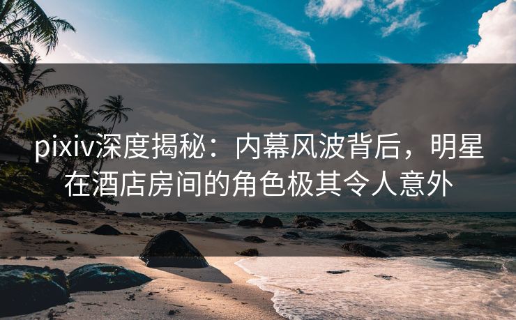 pixiv深度揭秘：内幕风波背后，明星在酒店房间的角色极其令人意外