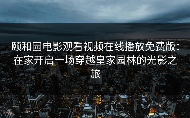 颐和园电影观看视频在线播放免费版：在家开启一场穿越皇家园林的光影之旅