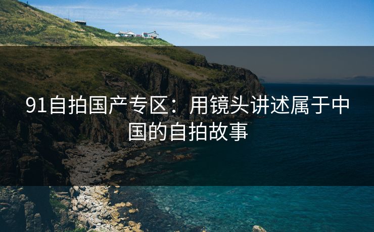 91自拍国产专区：用镜头讲述属于中国的自拍故事
