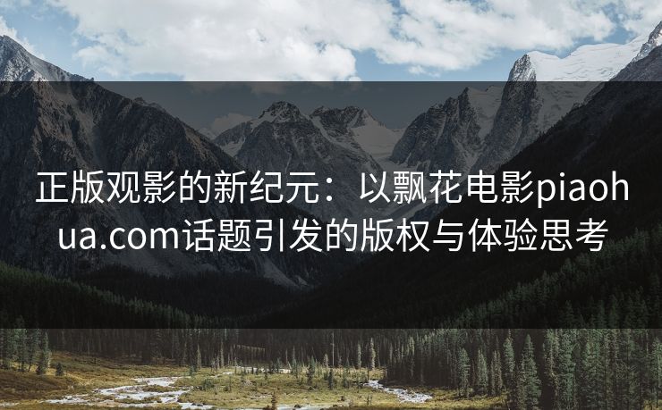 正版观影的新纪元：以飘花电影piaohua.com话题引发的版权与体验思考