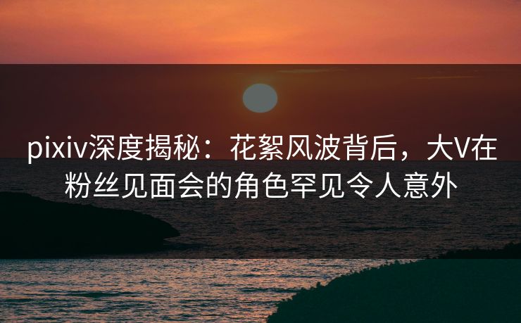 pixiv深度揭秘:花絮风波背后,大V在粉丝见面会的角色罕见令人意外