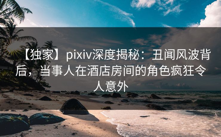 【独家】pixiv深度揭秘:丑闻风波背后,当事人在酒店房间的角色疯狂令人意外