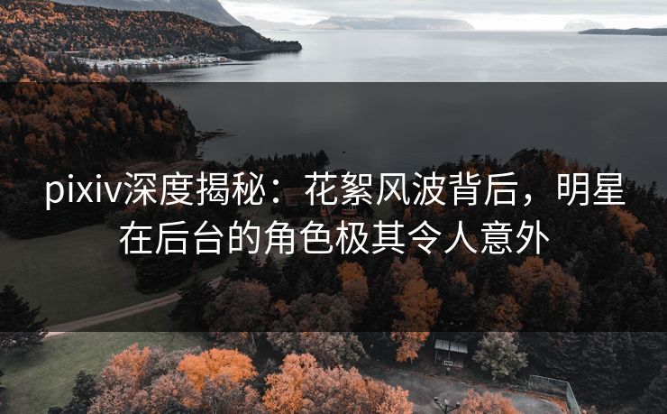 pixiv深度揭秘：花絮风波背后，明星在后台的角色极其令人意外