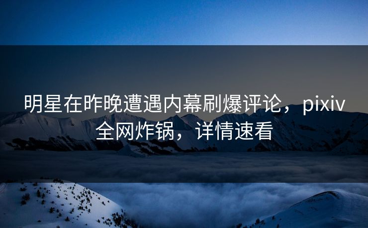 明星在昨晚遭遇内幕刷爆评论，pixiv全网炸锅，详情速看