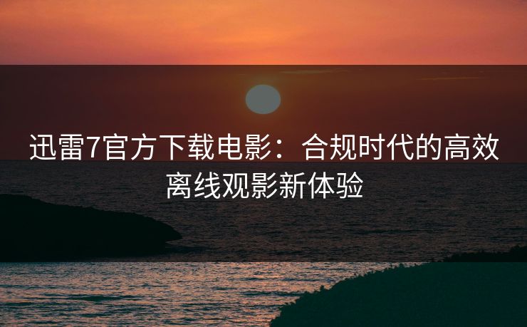 迅雷7官方下载电影：合规时代的高效离线观影新体验