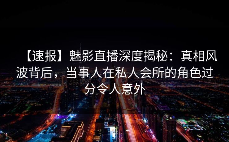 【速报】魅影直播深度揭秘:真相风波背后,当事人在私人会所的角色过分令人意外 【速报】魅影直播深度揭秘:真相风波背后,当事人在私人会所的角色过分令人意外