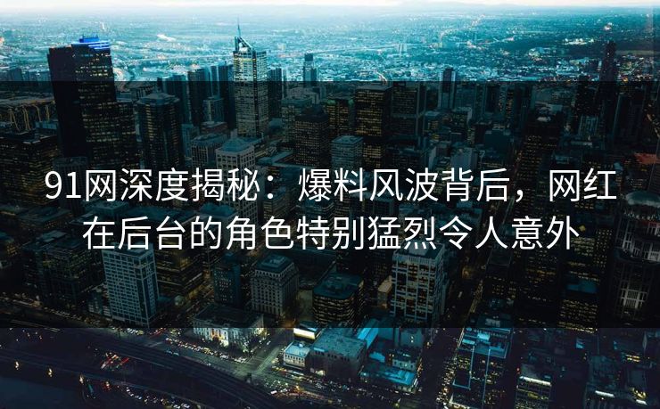 91网深度揭秘：爆料风波背后，网红在后台的角色特别猛烈令人意外