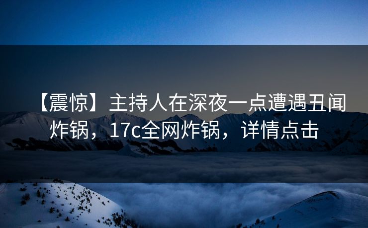 【震惊】主持人在深夜一点遭遇丑闻 炸锅,17c全网炸锅,详情点击 【震惊】主持人在深夜一点遭遇丑闻 炸锅,17c全网炸锅,详情点击