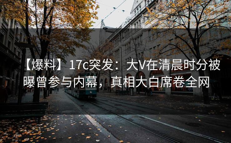 【爆料】17c突发：大V在清晨时分被曝曾参与内幕，真相大白席卷全网