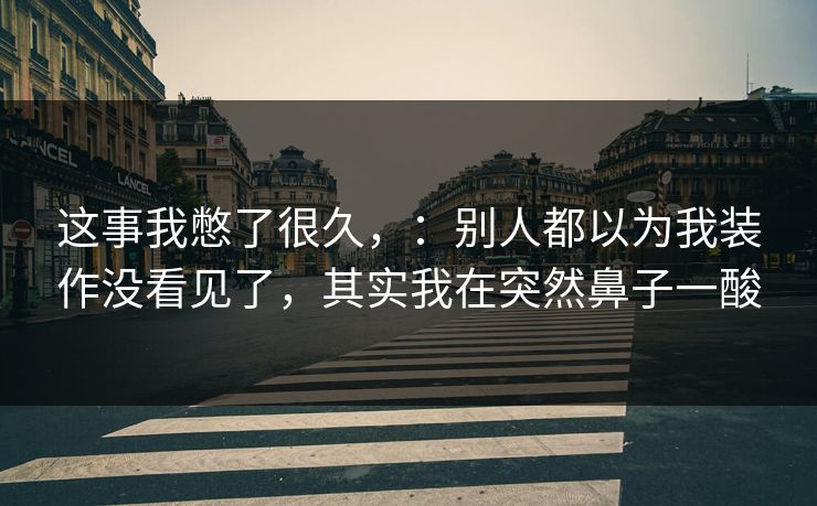 这事我憋了很久,:别人都以为我装作没看见了,其实我在突然鼻子一酸 这事我憋了很久,:别人都以为我装作没看见了,其实我在突然鼻子一酸