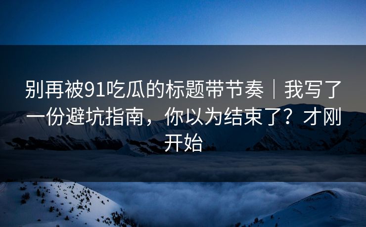 别再被91吃瓜的标题带节奏|我写了一份避坑指南,你以为结束了?才刚开始