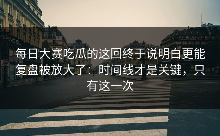 每日大赛吃瓜的这回终于说明白更能复盘被放大了：时间线才是关键，只有这一次