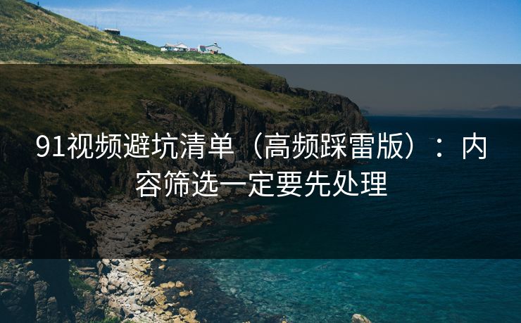 91视频避坑清单(高频踩雷版):内容筛选一定要先处理