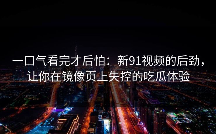 一口气看完才后怕：新91视频的后劲，让你在镜像页上失控的吃瓜体验