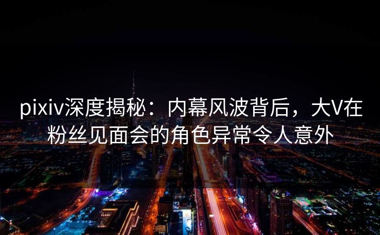 pixiv深度揭秘：内幕风波背后，大V在粉丝见面会的角色异常令人意外